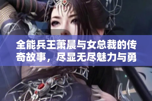 全能兵王萧晨与女总裁的传奇故事，尽显无尽魅力与勇猛之情