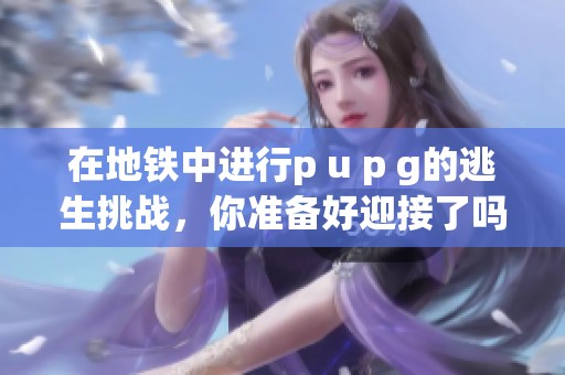 在地铁中进行p u p g的逃生挑战，你准备好迎接了吗