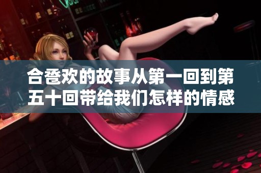 合卺欢的故事从第一回到第五十回带给我们怎样的情感体验与启示呢