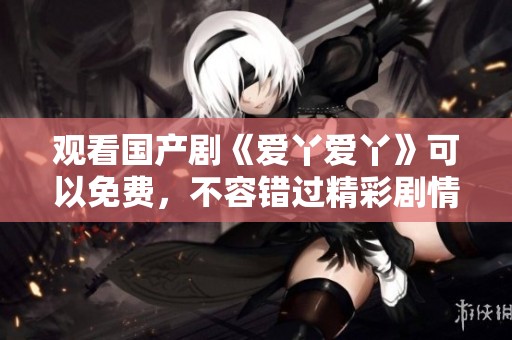 观看国产剧《爱丫爱丫》可以免费，不容错过精彩剧情！