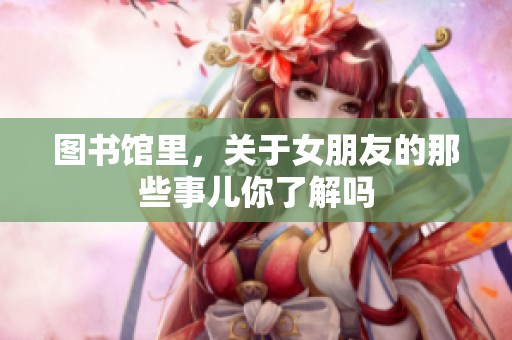 图书馆里，关于女朋友的那些事儿你了解吗