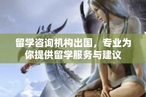 留学咨询机构出国，专业为你提供留学服务与建议