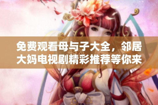 免费观看母与子大全，邻居大妈电视剧精彩推荐等你来欣赏