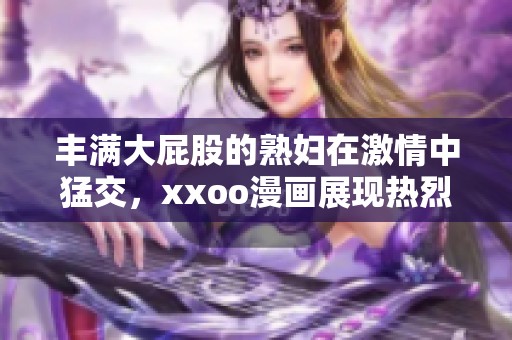 丰满大屁股的**在激情中猛交，xxoo漫画展现热烈场景与欲望交织
