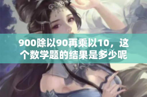 900除以90再乘以10，这个数学题的结果是多少呢