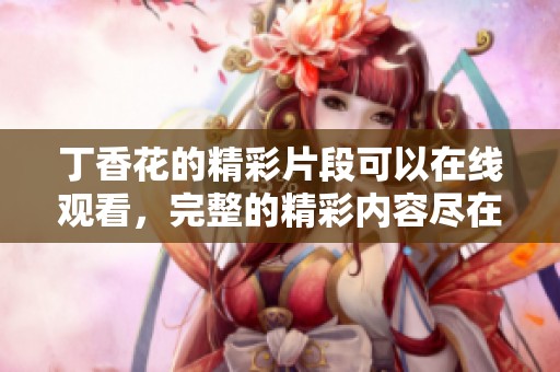 **花的精彩片段可以在线观看，完整的精彩内容尽在此处！