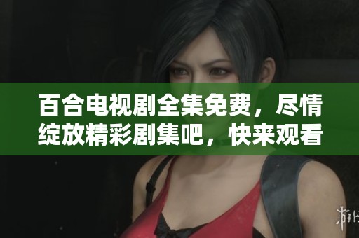 百合电视剧全集免费，尽情绽放精彩剧集吧，快来观看！