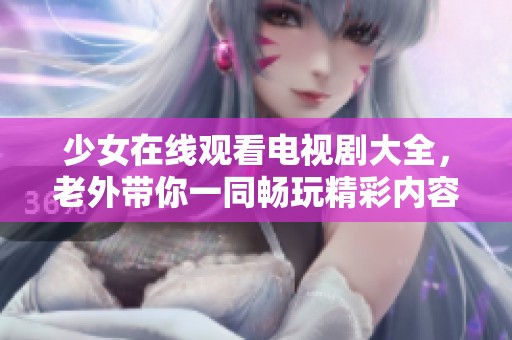 少女在线观看电视剧大全，老外带你一同畅玩精彩内容