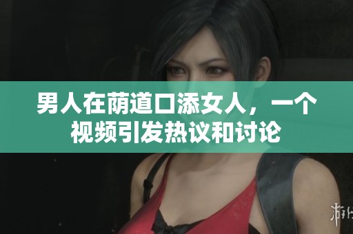 男人在荫道口添女人，一个视频引发热议和讨论