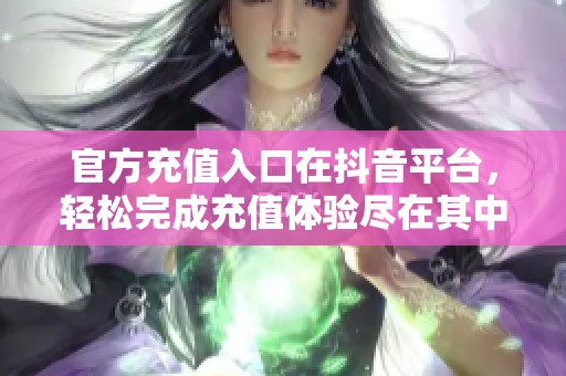 官方充值入口在抖音平台，轻松完成充值体验尽在其中