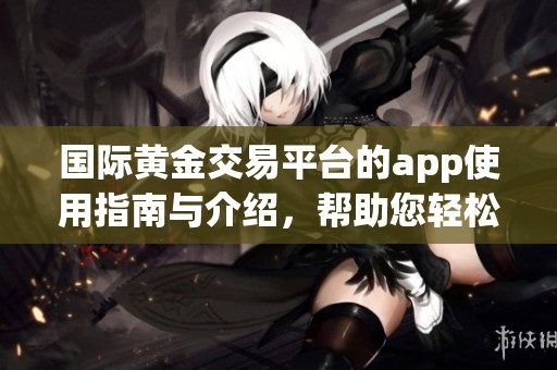 国际黄金交易平台的app使用指南与介绍，帮助您轻松进行黄金交易