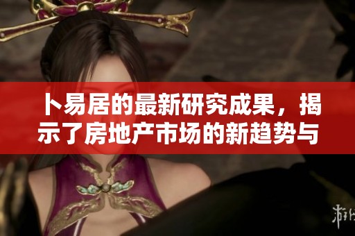 卜易居的最新研究成果，揭示了房地产市场的新趋势与变化