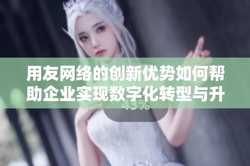 用友网络的创新优势如何帮助企业实现数字化转型与升级