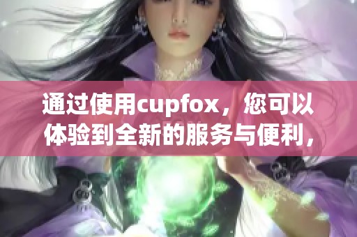 通过使用cupfox，您可以体验到全新的服务与便利，令人惊喜不已。