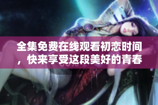 全集免费在线观看初恋时间，快来享受这段美好的青春回忆吧！