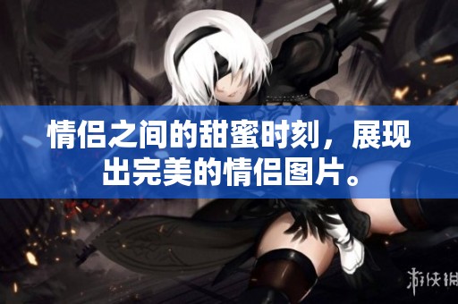 情侣之间的甜蜜时刻，展现出完美的情侣图片。