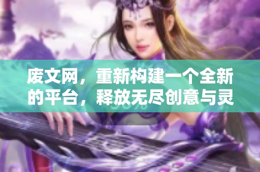 废文网，重新构建一个全新的平台，释放无尽创意与灵感