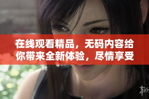 在线观看精品，**内容给你带来全新体验，尽情享受。