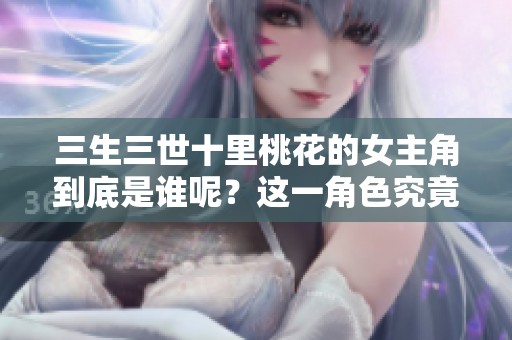 三生三世十里桃花的女主角到底是谁呢？这一角色究竟有哪些精彩之处？