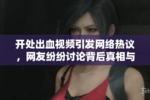 开处出血视频引发网络热议，网友纷纷讨论背后真相与影响