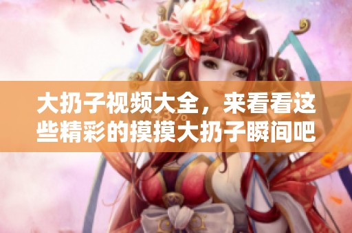大扔子视频大全，来看看这些精彩的摸摸大扔子瞬间吧