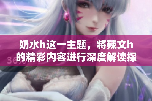 奶水h这一主题，将辣文h的精彩内容进行深度解读探讨，带你进入新境界。