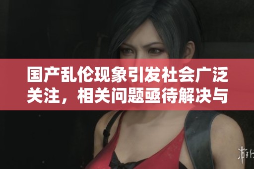 国产乱伦现象引发社会广泛关注，相关问题亟待解决与反思