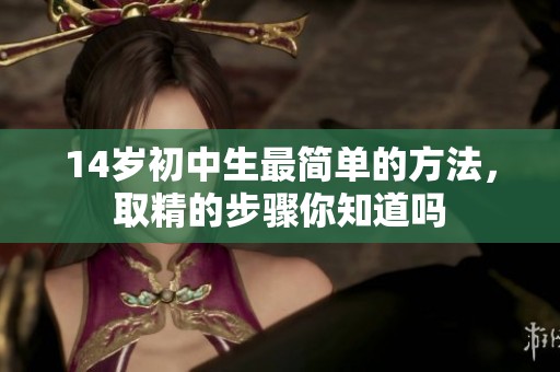 14岁初中生最简单的方法，取精的步骤你知道吗