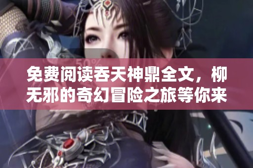 免费阅读吞天神鼎全文，柳无邪的奇幻冒险之旅等你来发现