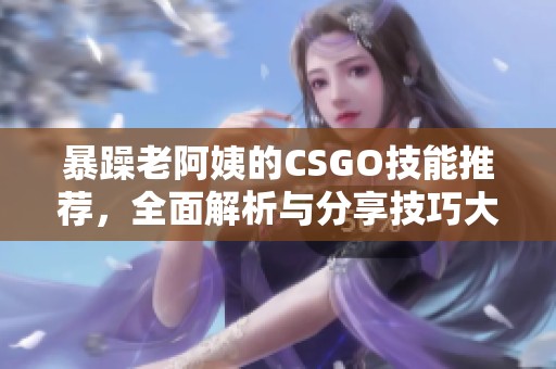 暴躁老阿姨的CSGO技能推荐，全面解析与分享技巧大全