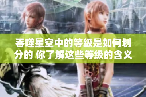 吞噬星空中的等级是如何划分的 你了解这些等级的含义吗