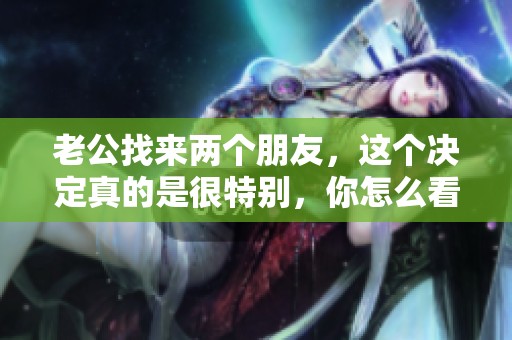 老公找来两个朋友，这个决定真的是很特别，你怎么看呢？