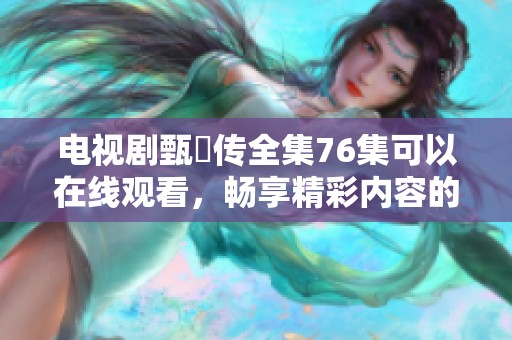 电视剧甄嬛传全集76集可以在线观看，畅享精彩内容的全新体验