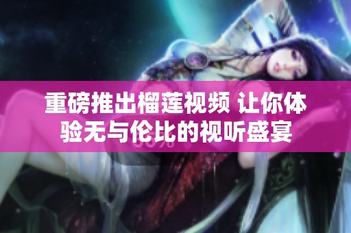 重磅推出榴莲视频 让你体验无与伦比的视听盛宴