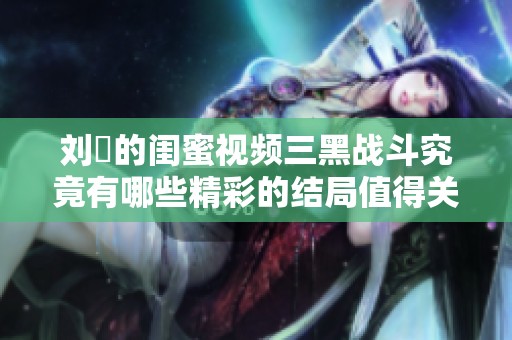 刘玥的闺蜜视频三黑战斗究竟有哪些精彩的结局值得关注呢