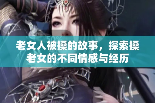 老女人被搡的故事，探索搡老女的不同情感与经历
