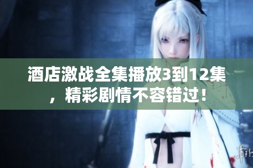 酒店激战全集播放3到12集，精彩剧情不容错过！