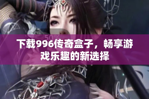 下载996传奇盒子，畅享游戏乐趣的新选择