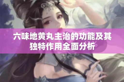 六味地黄丸主治的功能及其独特作用全面分析