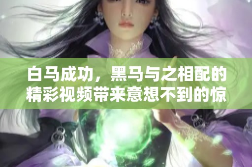 白马成功，黑马与之相配的精彩视频带来意想不到的惊喜与启示