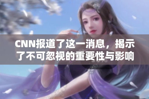 CNN报道了这一消息，揭示了不可忽视的重要性与影响力。