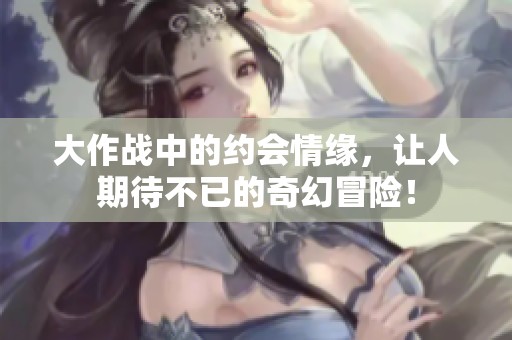 大作战中的约会情缘，让人期待不已的奇幻冒险！