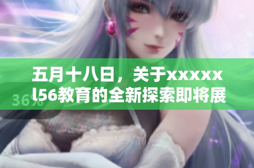 **十八日，关于xxxxx l56教育的全新探索即将展开