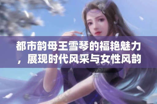 都市韵母王雪琴的福艳魅力，展现时代风采与女性风韵