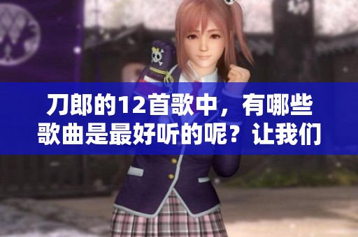刀郎的12首歌中，有哪些歌曲是最好听的呢？让我们一起来看看！