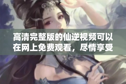 高清完整版的仙逆视频可以在网上免费观看，尽情享受精彩内容