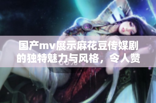 国产mv展示麻花豆传媒剧的独特魅力与风格，令人赞叹不已