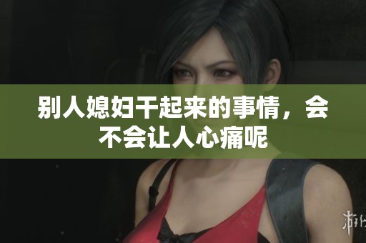 别人媳妇干起来的事情，会不会让人心痛呢