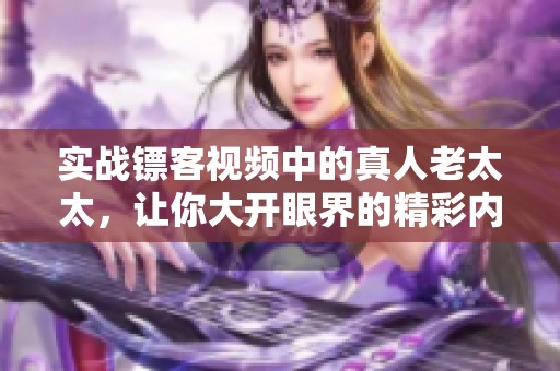 实战镖客视频中的真人老太太，让你大开眼界的精彩内容不容错过
