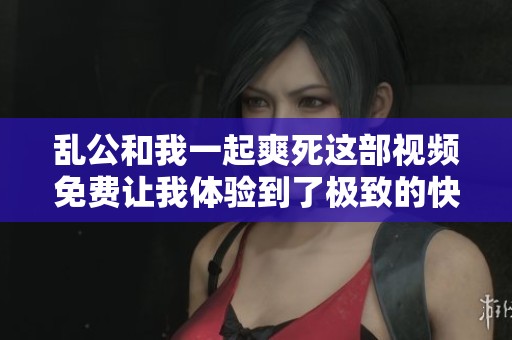 乱公和我一起爽死这部视频免费让我体验到了极致的快感